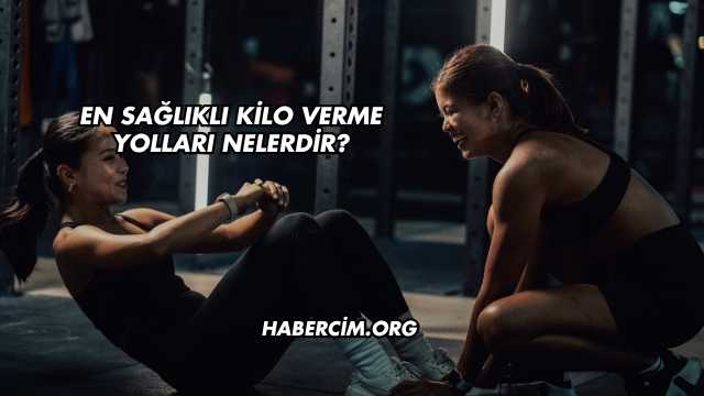 En Sağlıklı Kilo Verme Yolları Nelerdir?